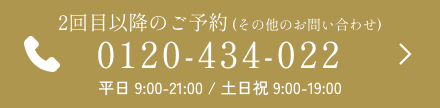 2回目以降のご予約 (その他のお問い合わせ) 0120-434-022 平日 9:00-21:00 / 土日祝 9:00-19:00