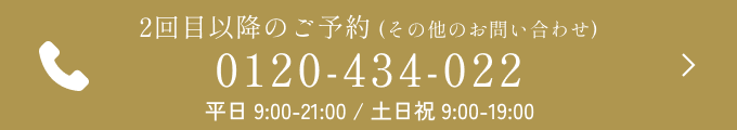 2回目以降のご予約 (その他のお問い合わせ) 0120-434-022 平日 9:00-21:00 / 土日祝 9:00-19:00